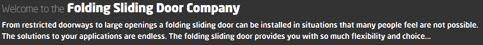  Welcome to the Folding Sliding Door Company From restricted doorways to large openings a folding sliding door can be installed in situations that many people feel are not possible. The solutions to your applications are endless. The folding sliding door provides you with so much flexibility and choice...